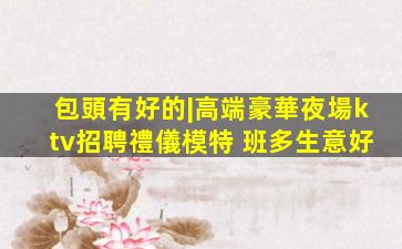 包頭有好的|高端豪華夜場ktv招聘禮儀模特 班多生意好